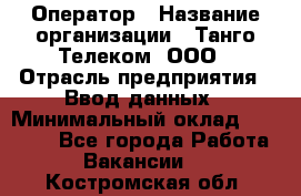 Оператор › Название организации ­ Танго Телеком, ООО › Отрасль предприятия ­ Ввод данных › Минимальный оклад ­ 13 000 - Все города Работа » Вакансии   . Костромская обл.